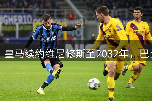 皇马续约维尼修斯至2032年，巴西球星锁定伯纳乌未来